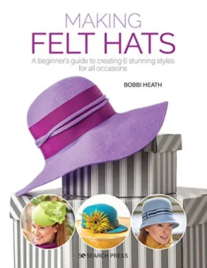 Making Felt Hats: A beginners guide to creating 6 stunning styles for all occasions